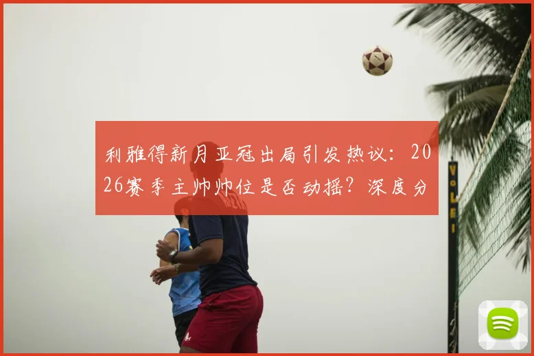 利雅得新月亚冠出局引发热议：2026赛季主帅帅位是否动摇？深度分析球队现状与未来
