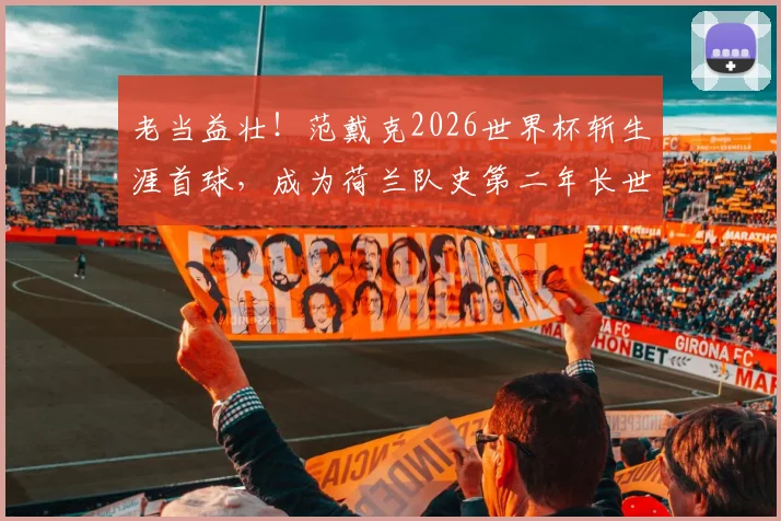 老当益壮！范戴克2026世界杯斩生涯首球，成为荷兰队史第二年长世界杯进球功臣