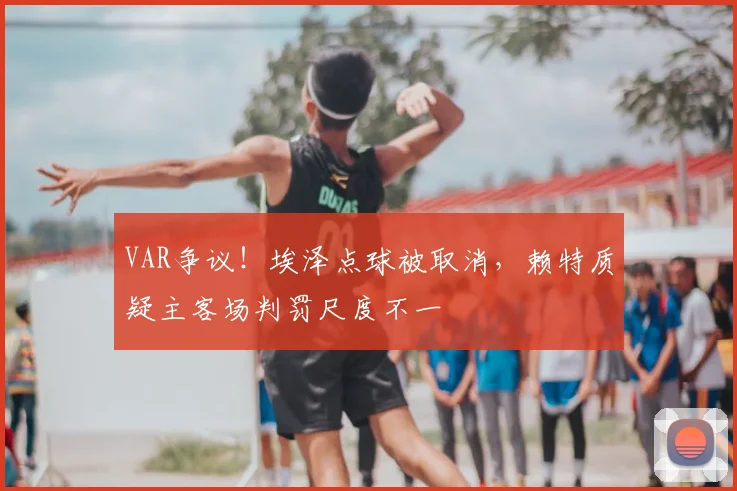 VAR争议!埃泽点球被取消,赖特质疑主客场判罚尺度不一