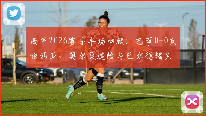 西甲2026赛季半场回顾：巴萨0-0瓦伦西亚，奥尔莫造险与巴尔德错失良机成比赛关键点