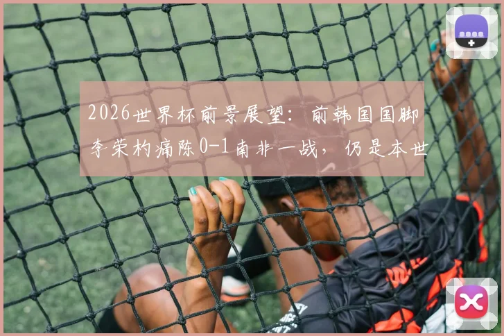 2026世界杯前景展望：前韩国国脚李荣杓痛陈0-1南非一战，仍是本世纪韩国队最令人失望的失利，教训深刻
