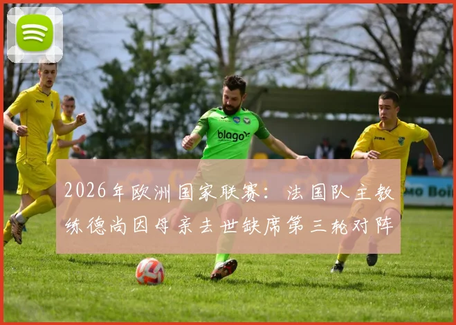 2026年欧洲国家联赛：法国队主教练德尚因母亲去世缺席第三轮对阵挪威，临场指挥及阵容变动解析