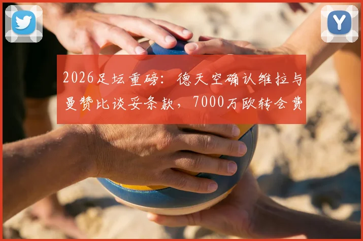 2026足坛重磅：德天空确认维拉与曼赞比谈妥条款，7000万欧转会费创纪录，附交易细节全解析