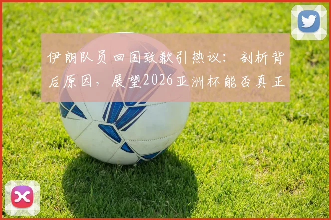 伊朗队员回国致歉引热议：剖析背后原因，展望2026亚洲杯能否真正雪耻