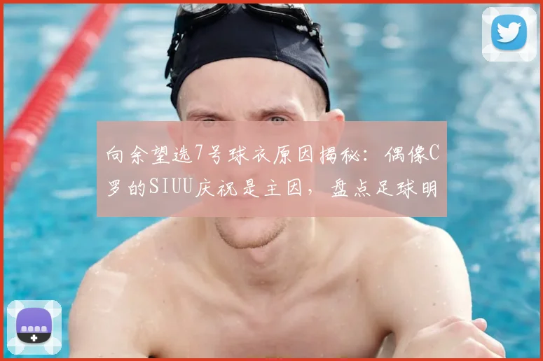 向余望选7号球衣原因揭秘:偶像C罗的SIUU庆祝是主因,盘点足球明星号码背后的偶像情节
