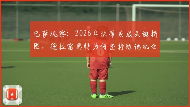 巴萨观察：2026年法蒂或成关键拼图，德拉富恩特为何坚持给他机会？技术特点深度解读