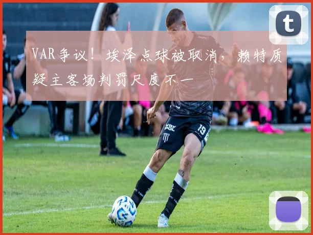 VAR争议！埃泽点球被取消，赖特质疑主客场判罚尺度不一