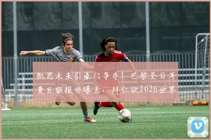 凯恩未来引豪门争夺！巴黎圣日耳曼巨额报价曝光，拜仁欲2026世界杯前续约锁死核心