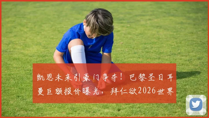 凯恩未来引豪门争夺！巴黎圣日耳曼巨额报价曝光，拜仁欲2026世界杯前续约锁死核心