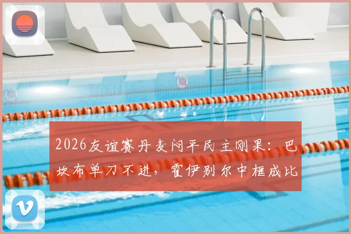 2026友谊赛丹麦闷平民主刚果：巴坎布单刀不进，霍伊别尔中框成比赛转折点，战术复盘与球员评分一览