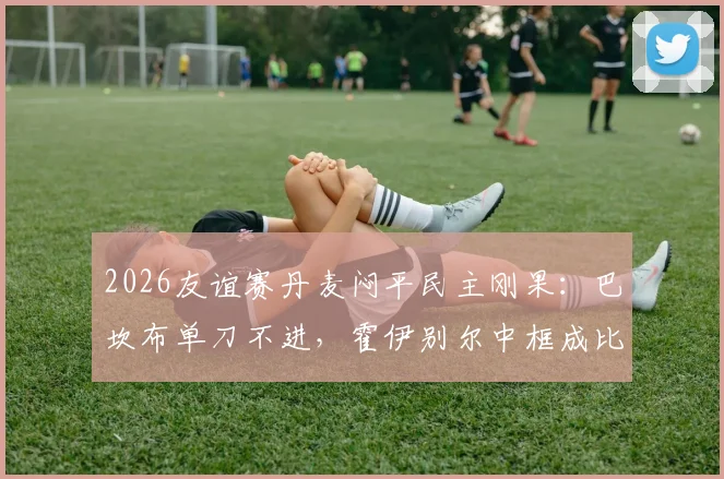 2026友谊赛丹麦闷平民主刚果：巴坎布单刀不进，霍伊别尔中框成比赛转折点，战术复盘与球员评分一览