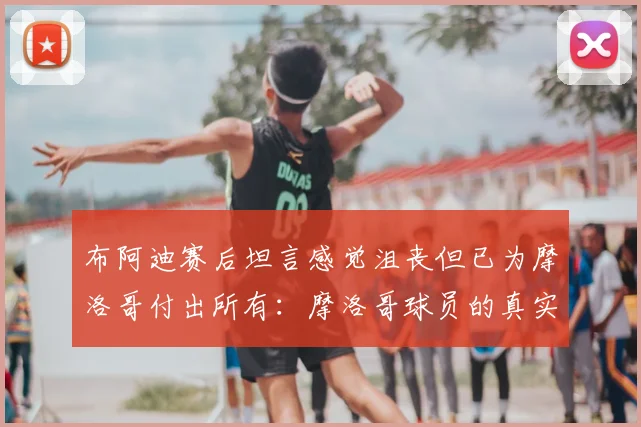 布阿迪赛后坦言感觉沮丧但已为摩洛哥付出所有:摩洛哥球员的真实心声与足球精神解读