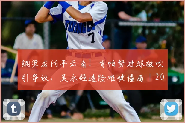 铜梁龙闷平云南!肯帕努进球被吹引争议,吴永强造险难破僵局|2026中超战报