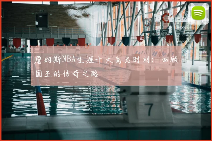 詹姆斯NBA生涯十大高光时刻：回顾国王的传奇之路