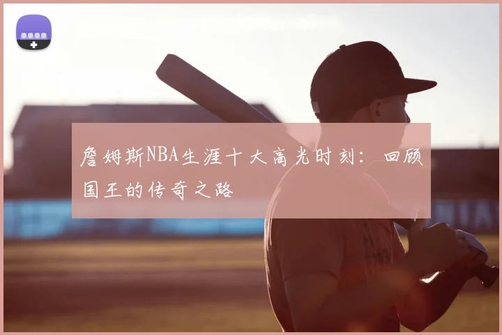 詹姆斯NBA生涯十大高光时刻:回顾国王的传奇之路