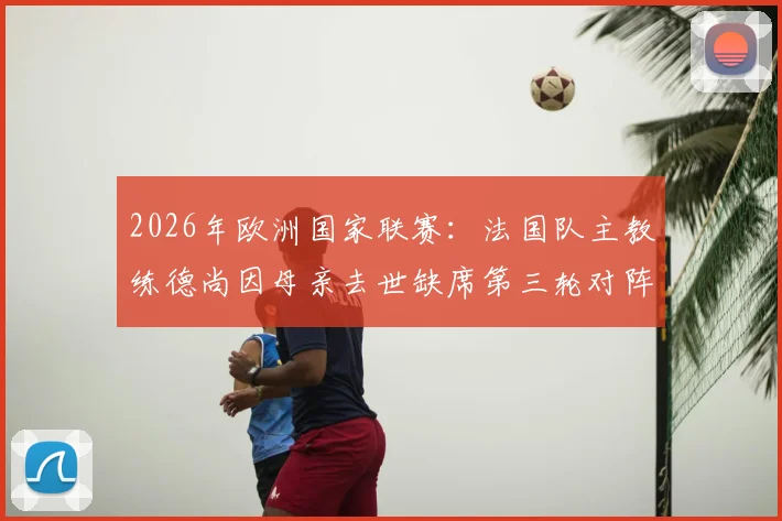 2026年欧洲国家联赛:法国队主教练德尚因母亲去世缺席第三轮对阵挪威,临场指挥及阵容变动解析