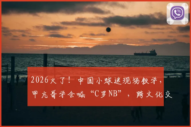 2026火了！中国小球迷现场教学，甲亢哥学会喊“C罗NB”，跨文化交流的搞笑一幕引热议