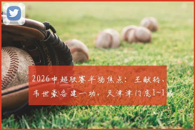 2026中超联赛半场焦点：王献钧、韦世豪各建一功，天津津门虎1-1成都蓉城激烈战况全解析