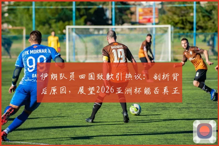 伊朗队员回国致歉引热议：剖析背后原因，展望2026亚洲杯能否真正雪耻